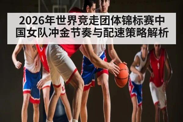 2026年世界竞走团体锦标赛中国女队冲金节奏与配速策略解析 | kaiyun