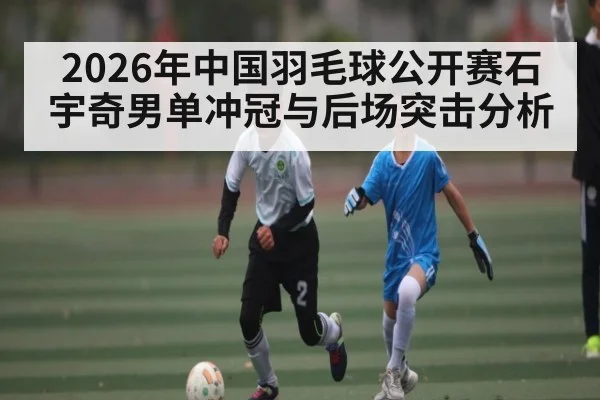 2026年中国羽毛球公开赛石宇奇男单冲冠与后场突击分析 | kaiyun