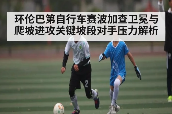 环伦巴第自行车赛波加查卫冕与爬坡进攻关键坡段对手压力解析
