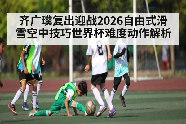 齐广璞复出迎战2026自由式滑雪空中技巧世界杯难度动作解析