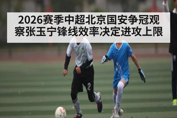 2026赛季中超北京国安争冠观察张玉宁锋线效率决定进攻上限 | kaiyun